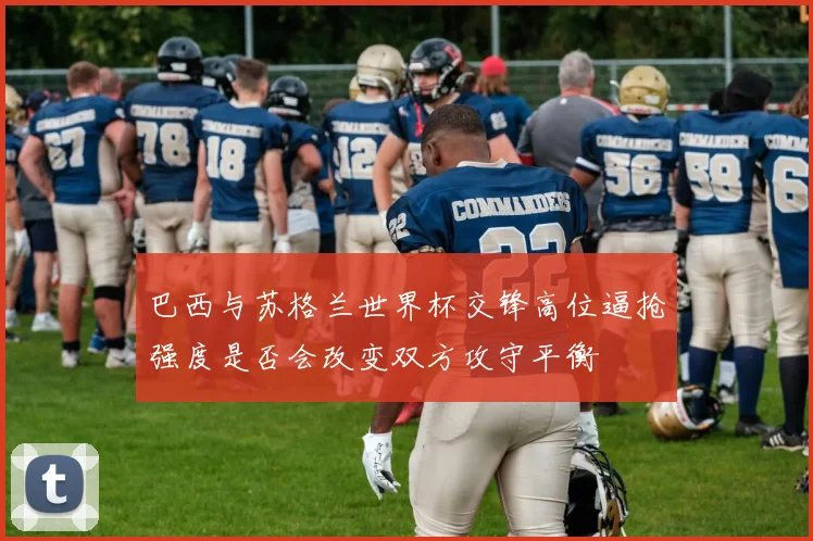 巴西与苏格兰世界杯交锋高位逼抢强度是否会改变双方攻守平衡