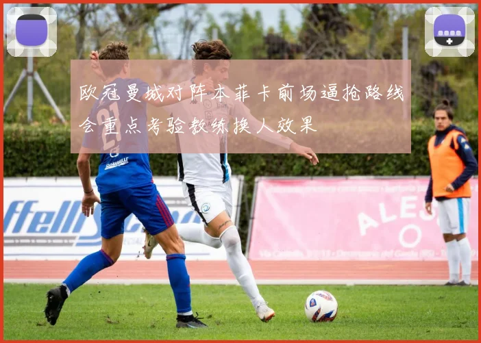 欧冠曼城对阵本菲卡前场逼抢路线会重点考验教练换人效果