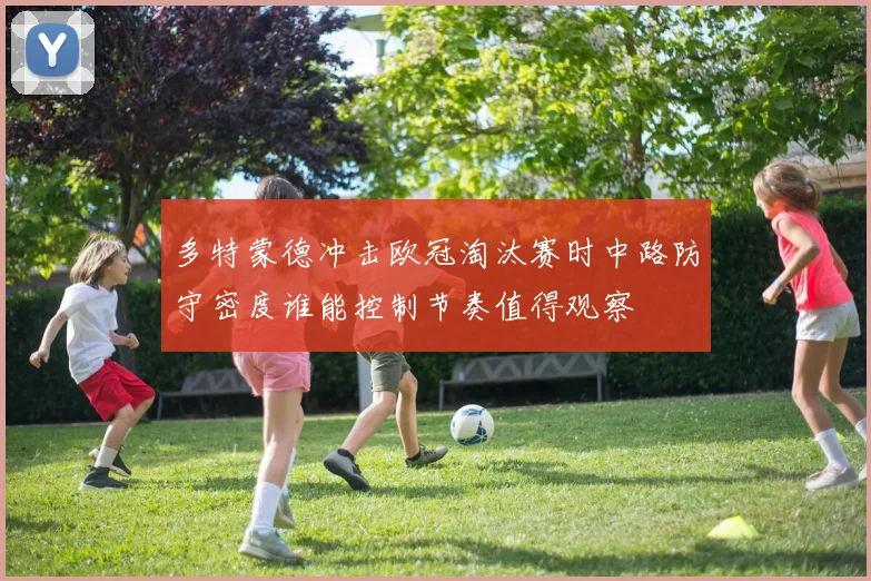 多特蒙德冲击欧冠淘汰赛时中路防守密度谁能控制节奏值得观察