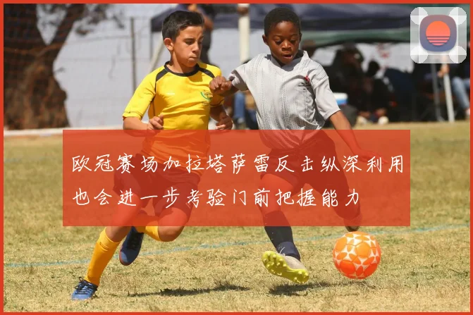 欧冠赛场加拉塔萨雷反击纵深利用也会进一步考验门前把握能力
