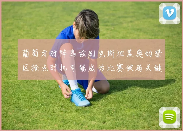 葡萄牙对阵乌兹别克斯坦莱奥的禁区抢点时机可能成为比赛破局关键
