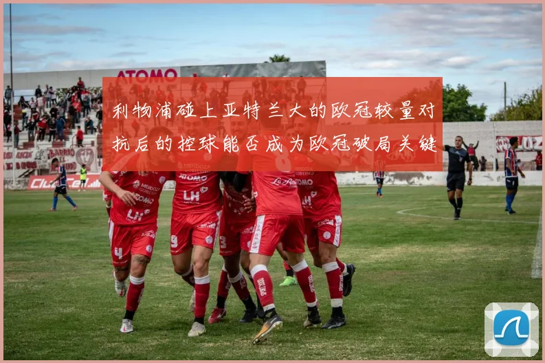 利物浦碰上亚特兰大的欧冠较量对抗后的控球能否成为欧冠破局关键