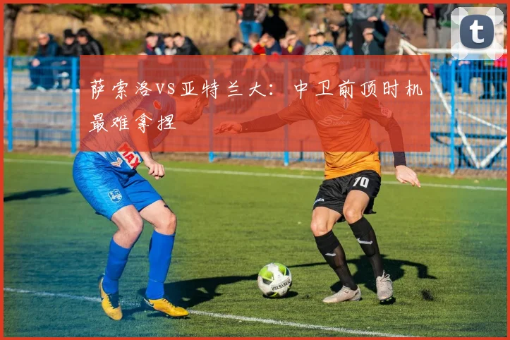 萨索洛vs亚特兰大：中卫前顶时机最难拿捏