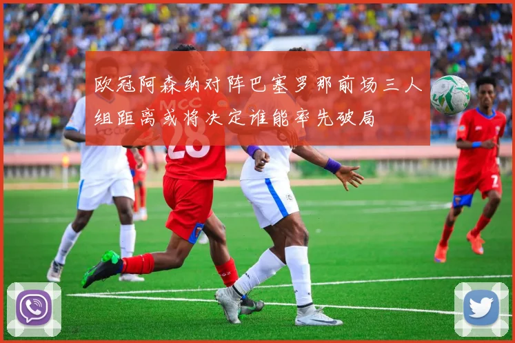 欧冠阿森纳对阵巴塞罗那前场三人组距离或将决定谁能率先破局