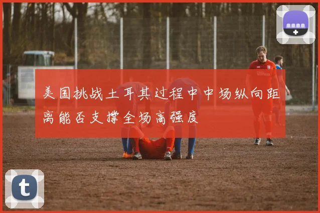 美国挑战土耳其过程中中场纵向距离能否支撑全场高强度