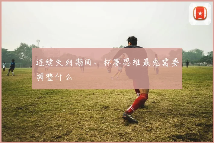 连续失利期间,杯赛思维最先需要调整什么