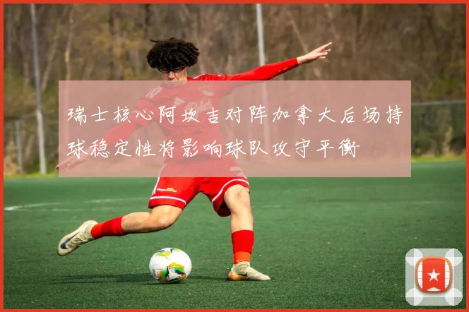 瑞士核心阿坎吉对阵加拿大后场持球稳定性将影响球队攻守平衡