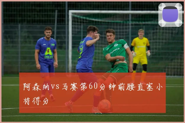 阿森纳vs马赛第60分钟前腰直塞小将得分